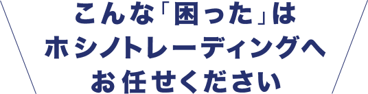 こんな「困った」は、ホシノトレーディングへお任せください