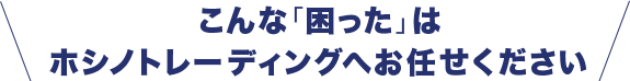 こんな「困った」は、ホシノトレーディングへお任せください